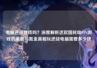 电脑逆战要钱吗？深度解析这款国民级FPS游戏的免费与氪金真相玩逆战电脑需要多少钱