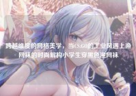 跨越维度的网格美学，当CS:GO的工业风遇上渔网袜的时尚解构小学生穿黑色渔网袜