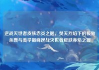 逆战灭世者皮肤赤炎之握，焚天烈焰下的极致杀戮与美学巅峰逆战灭世者皮肤赤焰之握