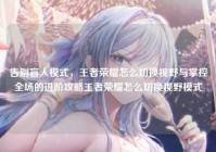 告别盲人模式，王者荣耀怎么切换视野与掌控全场的进阶攻略王者荣耀怎么切换视野模式