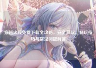 穿越火线免费下载全攻略，安全获取、畅玩技巧与常见问题解答