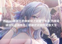 逆战2024最新主题曲破晓之战震撼来袭 热血旋律续写战场传奇｜最新逆战游戏歌曲大全
