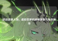 逆战透明人物，虚拟世界的神秘现象与角色探寻