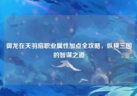 御龙在天羽扇职业属性加点全攻略，纵横三国的智谋之道