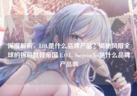 深度解析，LOL是什么品牌产品？揭秘风靡全球的拆箱娃娃帝国 L.O.L. Surprise!lol是什么品牌产品啊