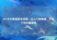 DNF天空套搭配全攻略：从入门到精通，打造个性闪耀角色
