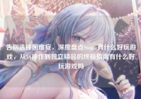告别选择困难症，深度盘点Steam有什么好玩游戏，从3A神作到独立精品的终极指南有什么好玩游戏吗