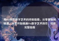 用PS6创作数字艺术的终极指南，从零基础到精通，从零开始精通PS6数字艺术创作，终极完整指南