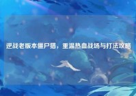 逆战老版本僵尸猎，重温热血战场与打法攻略