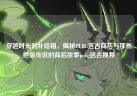穿越时光的补给箱，揭秘PUBG远古商店与那些绝版传说的背后故事pubg远古视频