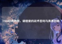 CSGO经典地图，硝烟里的战术密码与青春回响