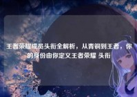 王者荣耀成员头衔全解析，从青铜到王者，你的身份由你定义王者荣耀 头衔