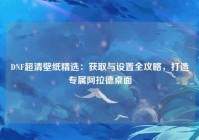 DNF超清壁纸精选：获取与设置全攻略，打造专属阿拉德桌面