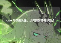 CSGO 与京剧头像，次元跨越的奇妙融合