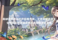 揭秘王者峡谷的声音魔术师，王者荣耀声优大全与背后的灵魂故事王者荣耀声优合集