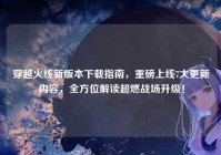 穿越火线新版本下载指南，重磅上线7大更新内容，全方位解读超燃战场升级！
