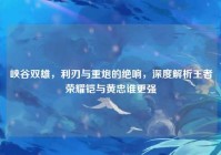 峡谷双雄，利刃与重炮的绝响，深度解析王者荣耀铠与黄忠谁更强