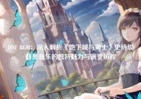 DNF BGM：深入解析《地下城与勇士》史诗级背景音乐的独特魅力与演变历程