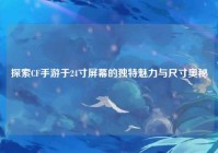 探索CF手游于24寸屏幕的独特魅力与尺寸奥秘