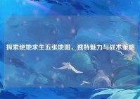 探索绝地求生五张地图，独特魅力与战术策略