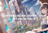 DNF虎牙直播：阿拉德勇士的聚集地，精彩赛事与大神攻略一网打尽