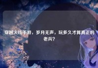 穿越火线手游，岁月无声，玩多久才算真正的老兵？