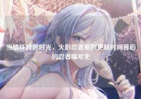 当情怀跨越时光，火影忍者系列更新时间背后的忍者编年史