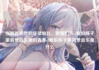 当那首熟悉的旋律响起，致我们在cf爱拍陈子豪背景音乐里的青春cf爱拍陈子豪背景音乐是什么