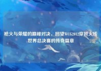 枪火与荣耀的巅峰对决，回望WCG2012穿越火线世界总决赛的传奇篇章