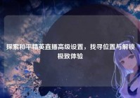 探索和平精英直播高级设置，找寻位置与解锁极致体验