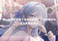 那一夜嗨氏怒砸千金抽武则天，王者荣耀旧时光与青春的赌注