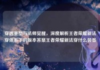 穿透重塑与法师觉醒，深度解析王者荣耀新法穿体系下的版本答案王者荣耀新法穿什么装备