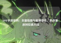 DNF手游官网：全面指南与最新资讯，助你重返阿拉德大陆