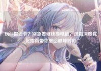 玩CF慢还卡？别急着砸钱换电脑，这篇深度优化指南带你重回巅峰时刻