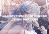 CF最新活动专区深度解析，全网最全福利指南，老司机教你白嫖万元道具
