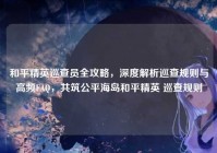 和平精英巡查员全攻略，深度解析巡查规则与高频FAQ，共筑公平海岛和平精英 巡查规则