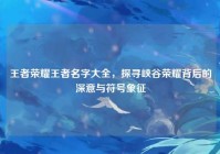 王者荣耀王者名字大全，探寻峡谷荣耀背后的深意与符号象征