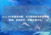 Steam DNF充值全攻略，从下载到首充的保姆级教程，告别迷茫，详解充值平台！