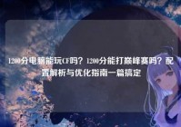 1200分电脑能玩CF吗？1200分能打巅峰赛吗？配置解析与优化指南一篇搞定