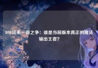 DNF法系一哥之争：谁是当前版本真正的魔法输出王者？