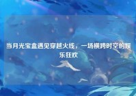 当月光宝盒遇见穿越火线，一场横跨时空的娱乐狂欢