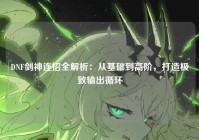 DNF剑神连招全解析：从基础到高阶，打造极致输出循环