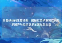王者峡谷的生存法则，揭秘红色护罩背后的战术博弈与反杀艺术王者红色头盔