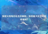 穿越火线每日礼包全解析，如何最大化你的游戏福利？