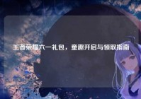 王者荣耀六一礼包，童趣开启与领取指南