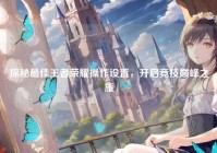 探秘最佳王者荣耀操作设置，开启竞技巅峰之旅