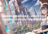 英雄联盟手游饥饿营销真相，英雄联盟手游饥饿营销背后，玩家热情与厂商策略的博弈真相