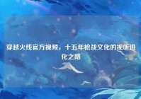 穿越火线官方视频，十五年枪战文化的视听进化之路