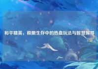 和平精英，极限生存中的热血玩法与智慧探寻