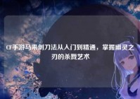CF手游马来剑刀法从入门到精通，掌握幽灵之刃的杀戮艺术